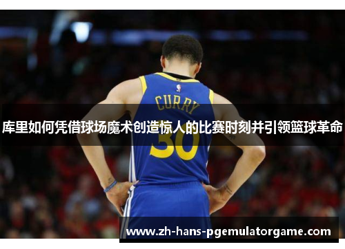 库里如何凭借球场魔术创造惊人的比赛时刻并引领篮球革命
