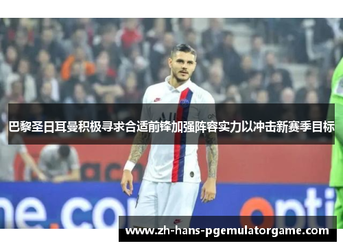 巴黎圣日耳曼积极寻求合适前锋加强阵容实力以冲击新赛季目标