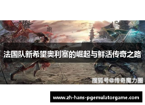 法国队新希望奥利塞的崛起与鲜活传奇之路