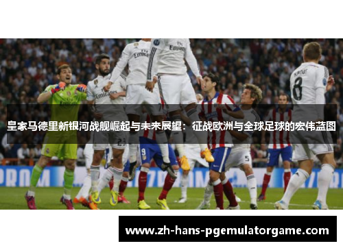 皇家马德里新银河战舰崛起与未来展望：征战欧洲与全球足球的宏伟蓝图