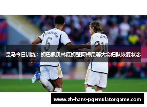 皇马今日训练：姆巴佩贝林厄姆楚阿梅尼等大将归队恢复状态
