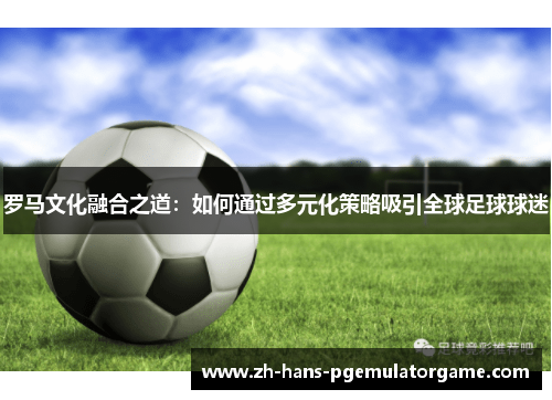 罗马文化融合之道：如何通过多元化策略吸引全球足球球迷