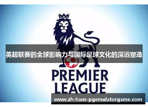 英超联赛的全球影响力与国际足球文化的深远塑造