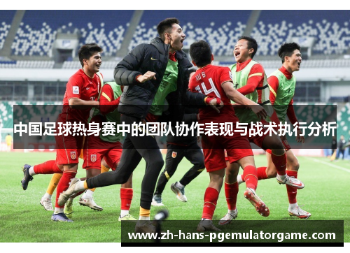 中国足球热身赛中的团队协作表现与战术执行分析