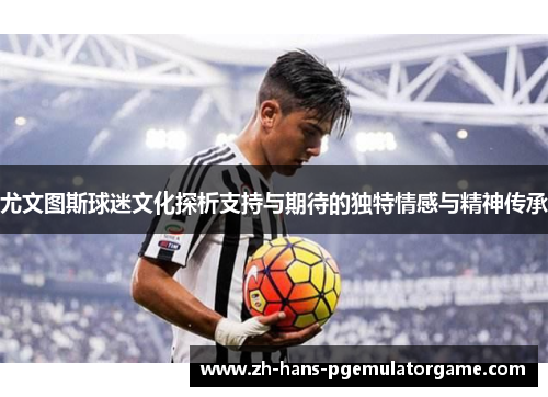尤文图斯球迷文化探析支持与期待的独特情感与精神传承