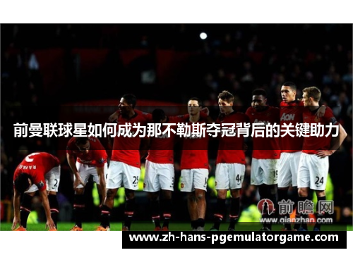 前曼联球星如何成为那不勒斯夺冠背后的关键助力