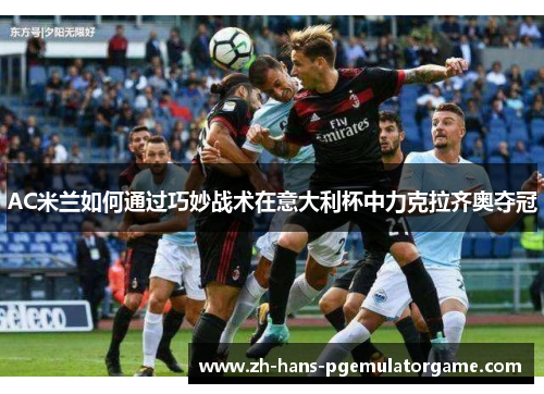 AC米兰如何通过巧妙战术在意大利杯中力克拉齐奥夺冠