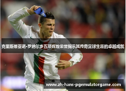 克里斯蒂亚诺·罗纳尔多五项辉煌荣誉揭示其传奇足球生涯的卓越成就