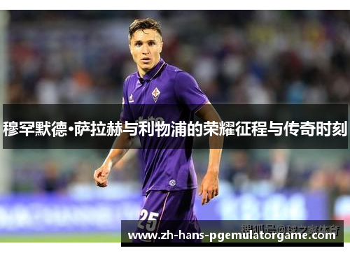 穆罕默德·萨拉赫与利物浦的荣耀征程与传奇时刻