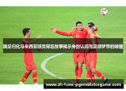 国足归化马来西亚球员背后故事揭示身份认同与足球梦想的碰撞