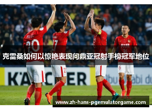 克雷桑如何以惊艳表现问鼎亚冠射手榜冠军地位