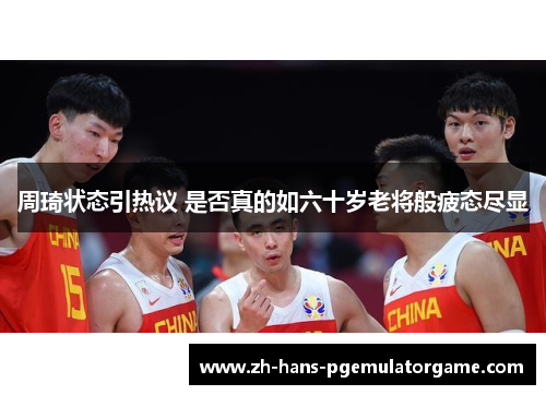 周琦状态引热议 是否真的如六十岁老将般疲态尽显