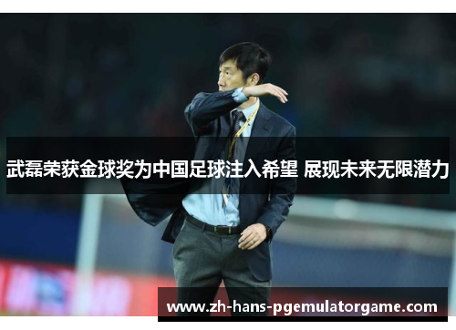 武磊荣获金球奖为中国足球注入希望 展现未来无限潜力