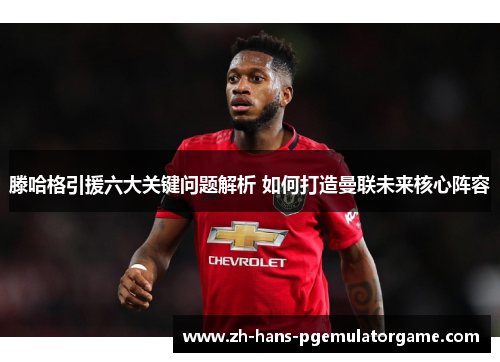 滕哈格引援六大关键问题解析 如何打造曼联未来核心阵容