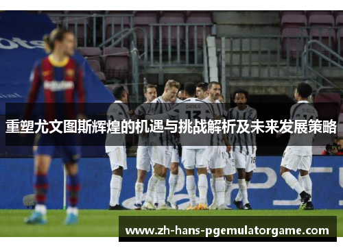 重塑尤文图斯辉煌的机遇与挑战解析及未来发展策略