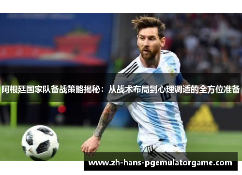阿根廷国家队备战策略揭秘：从战术布局到心理调适的全方位准备