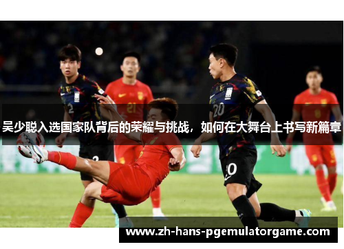 吴少聪入选国家队背后的荣耀与挑战，如何在大舞台上书写新篇章