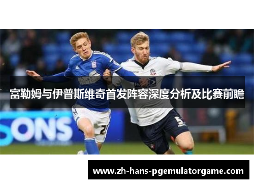 富勒姆与伊普斯维奇首发阵容深度分析及比赛前瞻