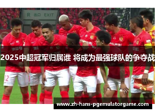 2025中超冠军归属谁 将成为最强球队的争夺战 2025中超冠军归属谁 将成为最强球队的争夺战