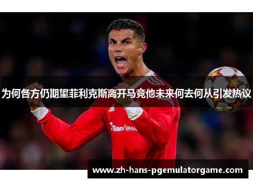 为何各方仍期望菲利克斯离开马竞他未来何去何从引发热议