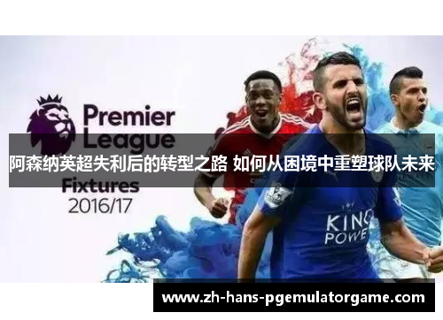 阿森纳英超失利后的转型之路 如何从困境中重塑球队未来