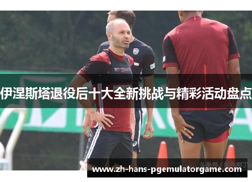 伊涅斯塔退役后十大全新挑战与精彩活动盘点