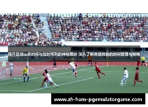 揭开足球比赛时间与加时规则的神秘面纱 深入了解赛场背后的时间管理与策略