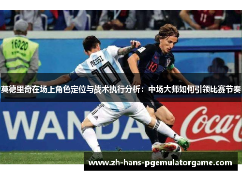 莫德里奇在场上角色定位与战术执行分析：中场大师如何引领比赛节奏