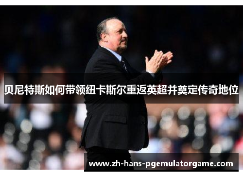 贝尼特斯如何带领纽卡斯尔重返英超并奠定传奇地位