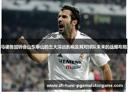 马德鲁加转会山东泰山的五大深远影响及其对球队未来的战略布局