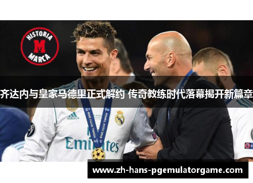 齐达内与皇家马德里正式解约 传奇教练时代落幕揭开新篇章