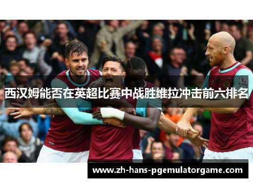 西汉姆能否在英超比赛中战胜维拉冲击前六排名