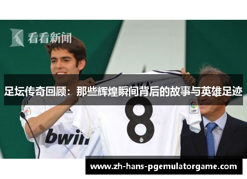足坛传奇回顾：那些辉煌瞬间背后的故事与英雄足迹