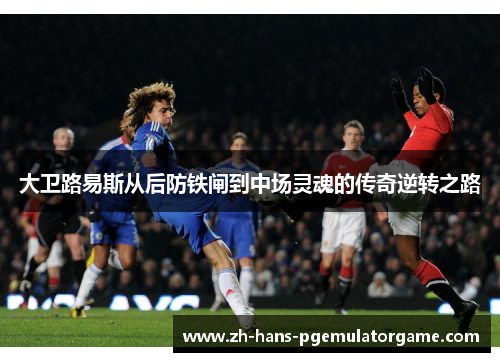 大卫路易斯从后防铁闸到中场灵魂的传奇逆转之路