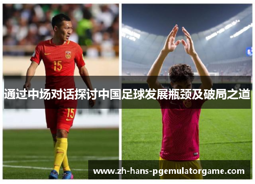 通过中场对话探讨中国足球发展瓶颈及破局之道