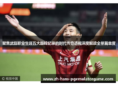 聚焦武磊职业生涯五大巅峰纪录的时代传奇透视深度解读全景篇章度