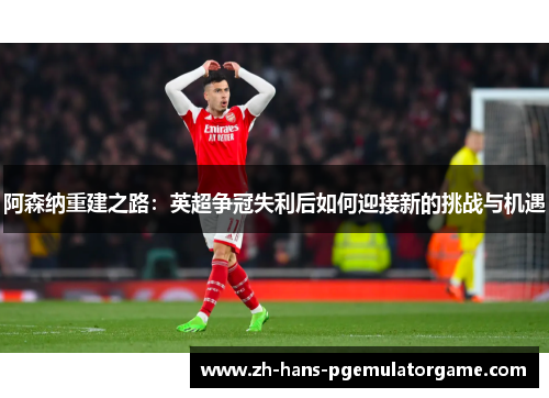 阿森纳重建之路:英超争冠失利后如何迎接新的挑战与机遇 阿森纳重建之路:英超争冠失利后如何迎接新的挑战与机遇