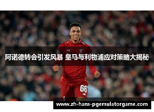 阿诺德转会引发风暴 皇马与利物浦应对策略大揭秘