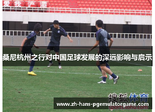 桑尼杭州之行对中国足球发展的深远影响与启示