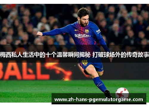 梅西私人生活中的十个温馨瞬间揭秘 打破球场外的传奇故事
