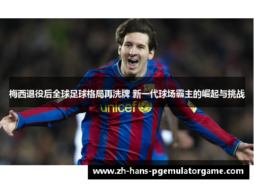 梅西退役后全球足球格局再洗牌 新一代球场霸主的崛起与挑战