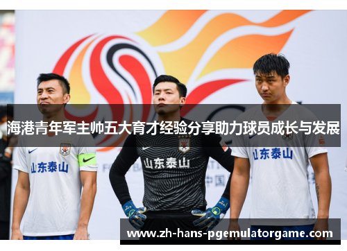 海港青年军主帅五大育才经验分享助力球员成长与发展